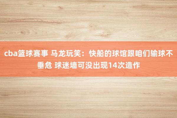 cba篮球赛事 马龙玩笑：快船的球馆跟咱们输球不垂危 球迷墙可没出现14次造作