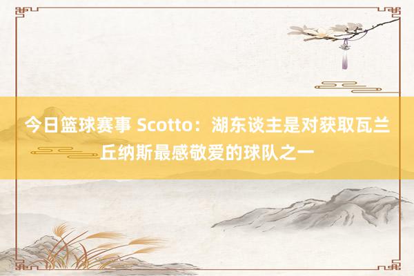 今日篮球赛事 Scotto：湖东谈主是对获取瓦兰丘纳斯最感敬爱的球队之一