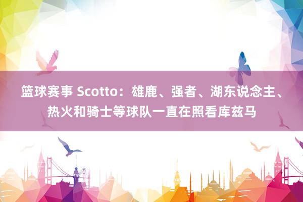 篮球赛事 Scotto：雄鹿、强者、湖东说念主、热火和骑士等球队一直在照看库兹马