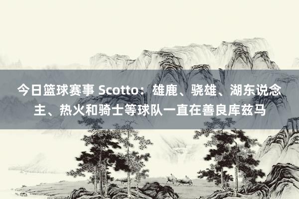 今日篮球赛事 Scotto：雄鹿、骁雄、湖东说念主、热火和骑士等球队一直在善良库兹马