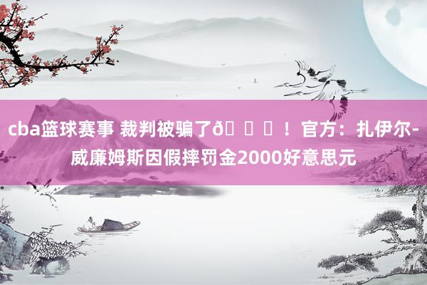 cba篮球赛事 裁判被骗了😅！官方：扎伊尔-威廉姆斯因假摔罚金2000好意思元